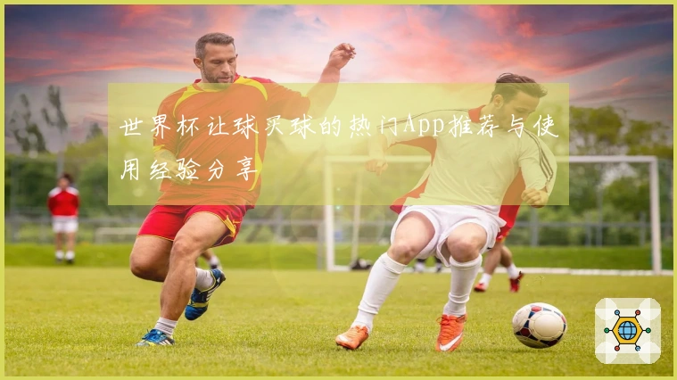 世界杯让球买球的热门App推荐与使用经验分享