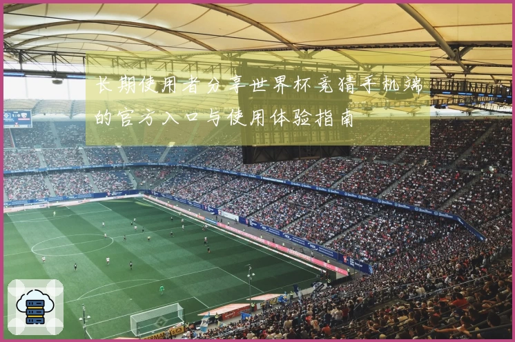 长期使用者分享世界杯竞猜手机端的官方入口与使用体验指南