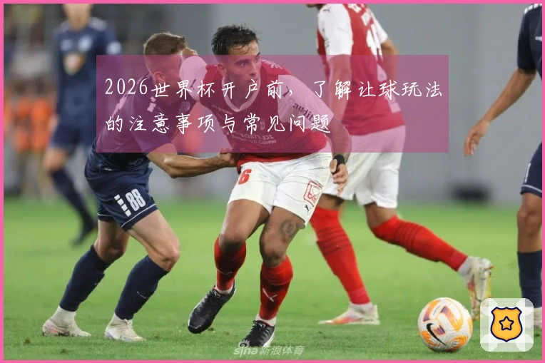 2026世界杯开户前，了解让球玩法的注意事项与常见问题