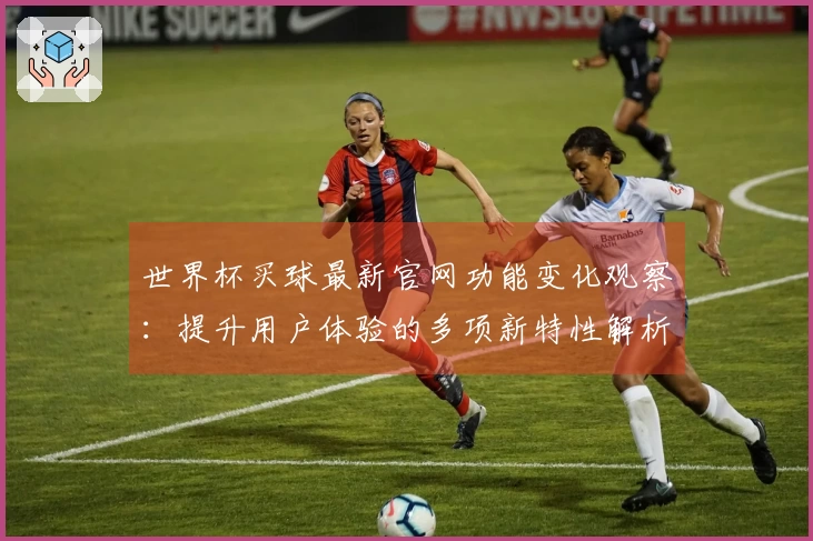 世界杯买球最新官网功能变化观察：提升用户体验的多项新特性解析