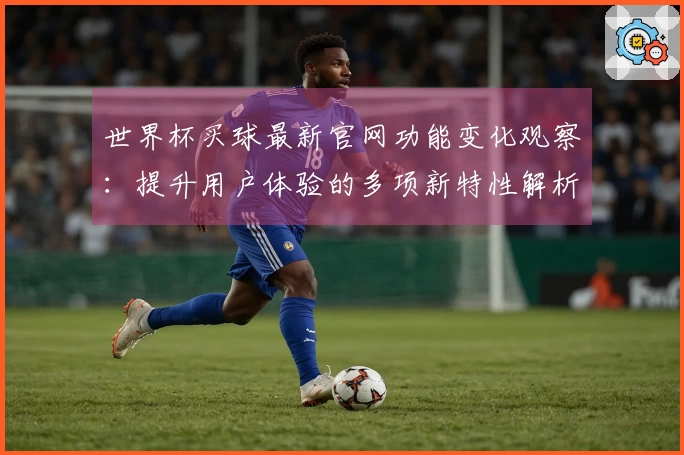 世界杯买球最新官网功能变化观察：提升用户体验的多项新特性解析