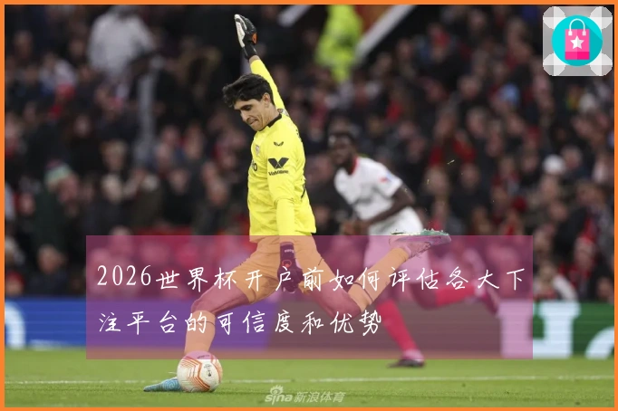2026世界杯开户前如何评估各大下注平台的可信度和优势